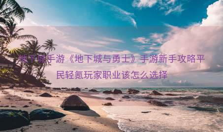 地下城手游《地下城与勇士》手游新手攻略平民轻氪玩家职业该怎么选择