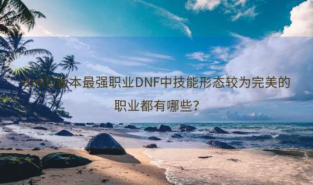 dnf60版本最强职业DNF中技能形态较为完美的职业都有哪些？