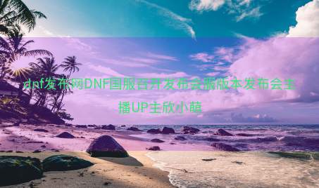 dnf发布网DNF国服召开发布会服版本发布会主播UP主欣小萌